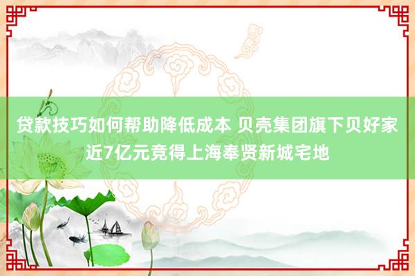 贷款技巧如何帮助降低成本 贝壳集团旗下贝好家近7亿元竞得上海奉贤新城宅地