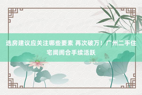 选房建议应关注哪些要素 再次破万！广州二手住宅阛阓合手续活跃