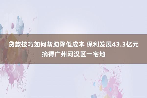 贷款技巧如何帮助降低成本 保利发展43.3亿元摘得广州河汉区一宅地