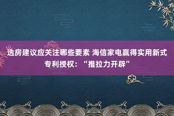 选房建议应关注哪些要素 海信家电赢得实用新式专利授权：“推拉力开辟”