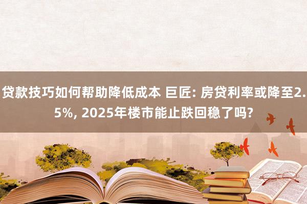 贷款技巧如何帮助降低成本 巨匠: 房贷利率或降至2.5%, 2025年楼市能止跌回稳了吗?