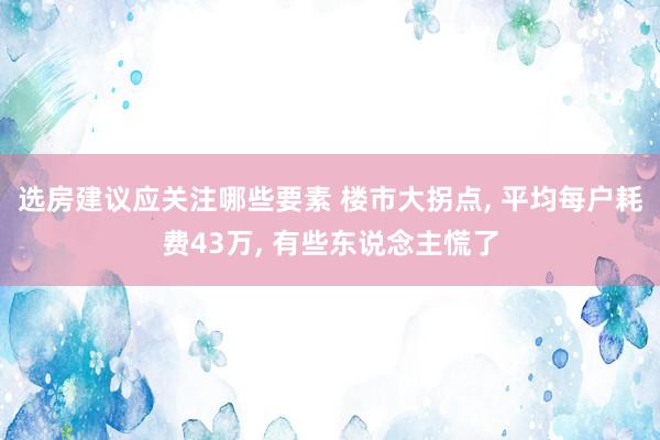 选房建议应关注哪些要素 楼市大拐点, 平均每户耗费43万, 有些东说念主慌了