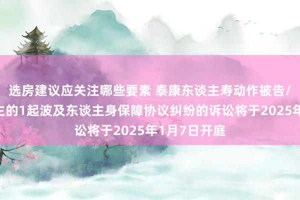 选房建议应关注哪些要素 泰康东谈主寿动作被告/被上诉东谈主的1起波及东谈主身保障协议纠纷的诉讼将于2025年1月7日开庭