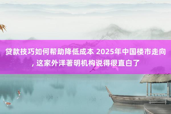 贷款技巧如何帮助降低成本 2025年中国楼市走向, 这家外洋著明机构说得很直白了