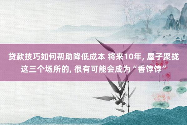 贷款技巧如何帮助降低成本 将来10年, 屋子聚拢这三个场所的, 很有可能会成为“香饽饽”