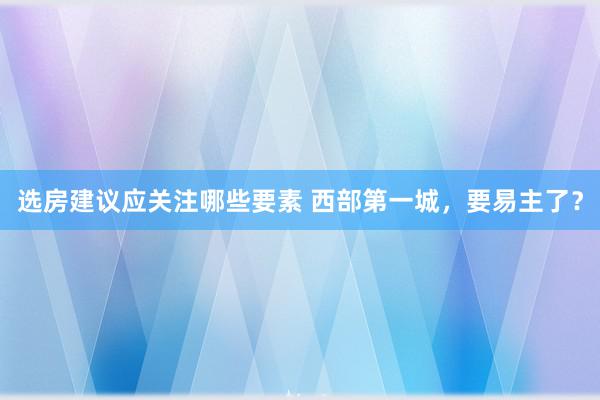 选房建议应关注哪些要素 西部第一城，要易主了？