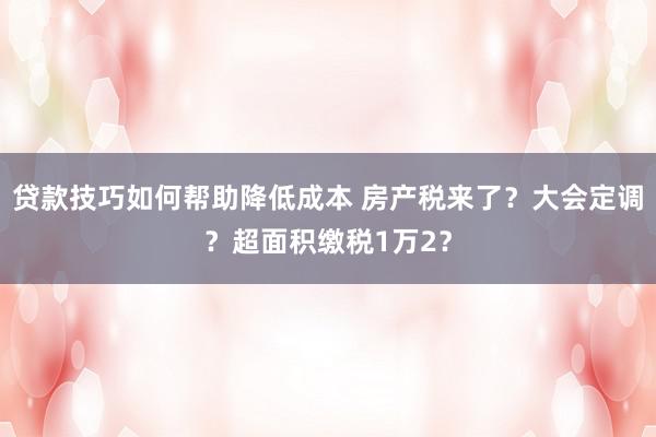 贷款技巧如何帮助降低成本 房产税来了？大会定调？超面积缴税1万2？