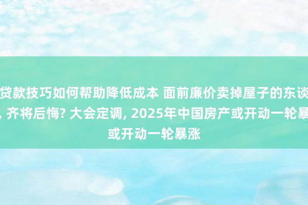 贷款技巧如何帮助降低成本 面前廉价卖掉屋子的东谈主, 齐将后悔? 大会定调, 2025年中国房产或开动一轮暴涨