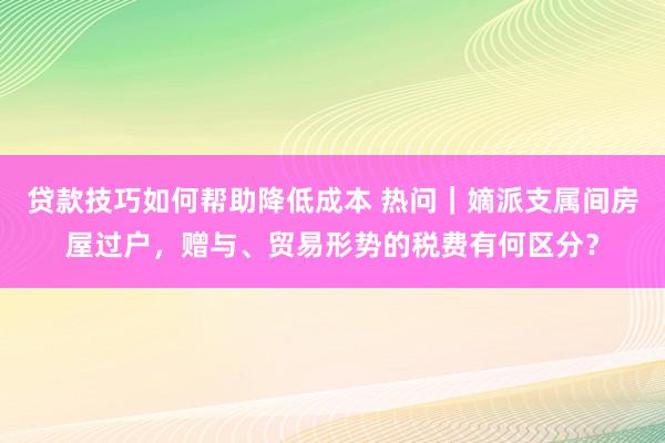 贷款技巧如何帮助降低成本 热问｜嫡派支属间房屋过户，赠与、贸易形势的税费有何区分？