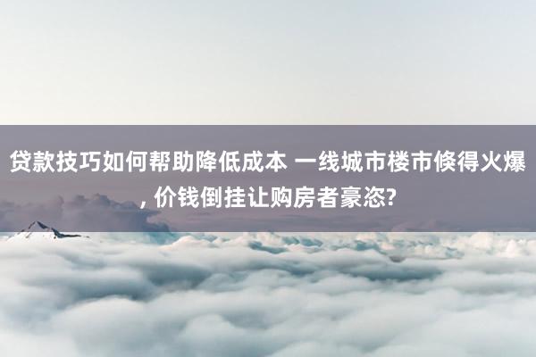 贷款技巧如何帮助降低成本 一线城市楼市倏得火爆, 价钱倒挂让购房者豪恣?