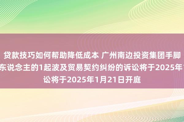 贷款技巧如何帮助降低成本 广州南边投资集团手脚被告/被上诉东说念主的1起波及贸易契约纠纷的诉讼将于2025年1月21日开庭