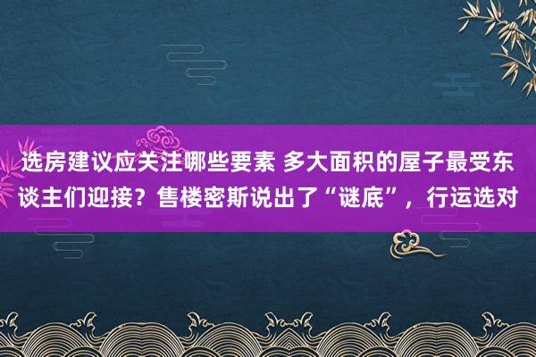 选房建议应关注哪些要素 多大面积的屋子最受东谈主们迎接？售楼密斯说出了“谜底”，行运选对