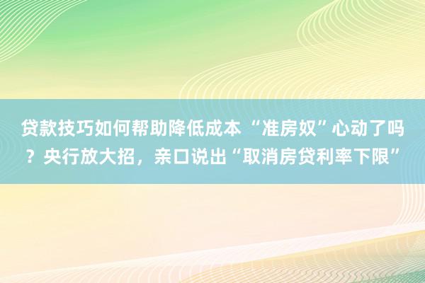 贷款技巧如何帮助降低成本 “准房奴”心动了吗？央行放大招，亲口说出“取消房贷利率下限”