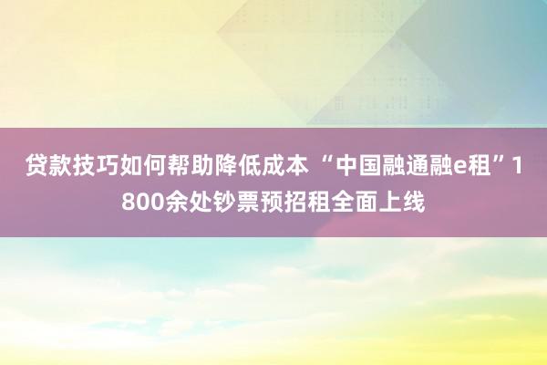 贷款技巧如何帮助降低成本 “中国融通融e租”1800余处钞票预招租全面上线