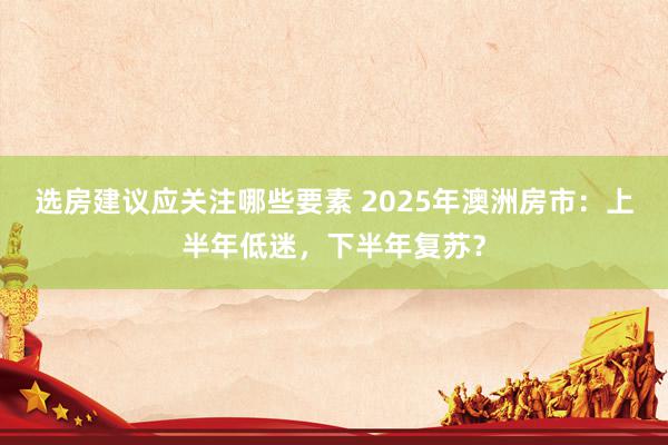 选房建议应关注哪些要素 2025年澳洲房市：上半年低迷，下半年复苏？