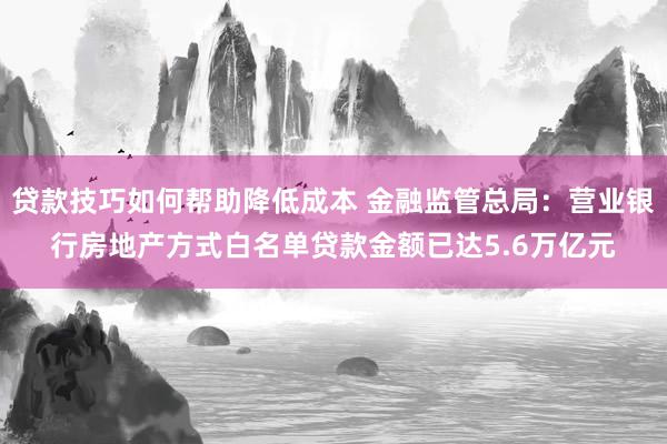 贷款技巧如何帮助降低成本 金融监管总局：营业银行房地产方式白名单贷款金额已达5.6万亿元