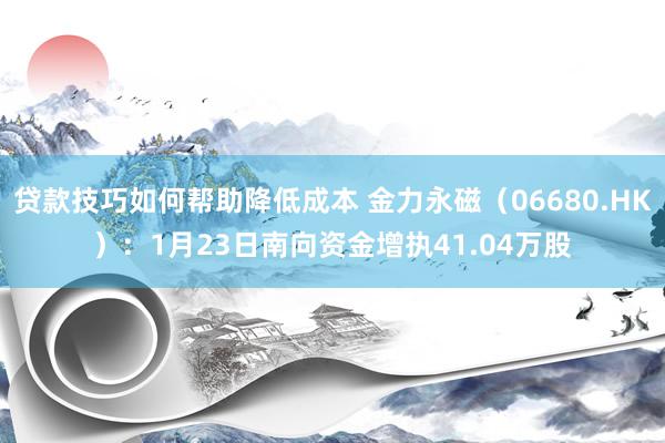 贷款技巧如何帮助降低成本 金力永磁（06680.HK）：1月23日南向资金增执41.04万股