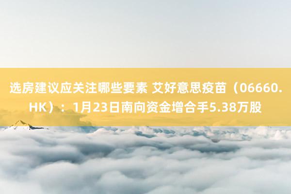 选房建议应关注哪些要素 艾好意思疫苗（06660.HK）：1月23日南向资金增合手5.38万股