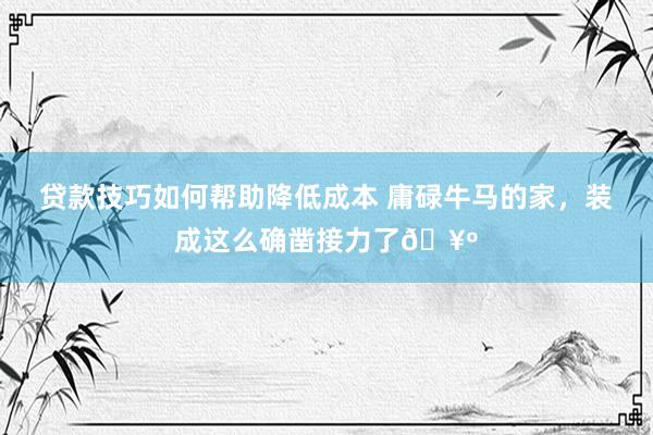 贷款技巧如何帮助降低成本 庸碌牛马的家，装成这么确凿接力了🥺