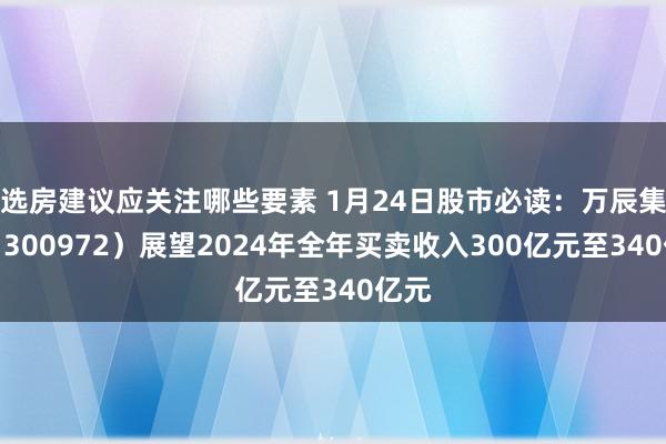 选房建议应关注哪些要素 1月24日股市必读：万辰集团（300972）展望2024年全年买卖收入300亿元至340亿元