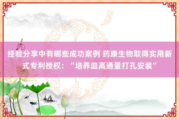 经验分享中有哪些成功案例 药康生物取得实用新式专利授权：“培养皿高通量打孔安装”