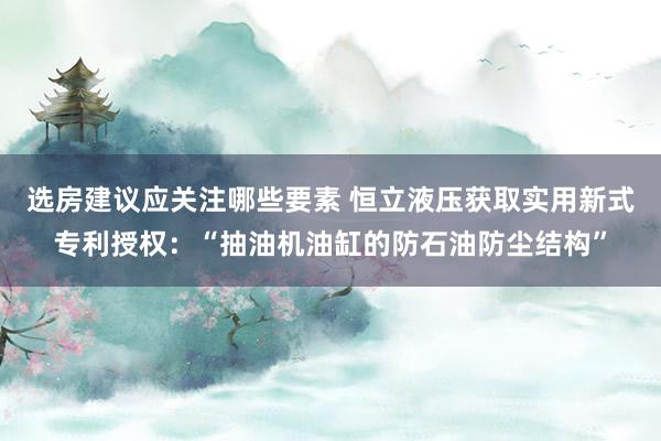 选房建议应关注哪些要素 恒立液压获取实用新式专利授权：“抽油机油缸的防石油防尘结构”