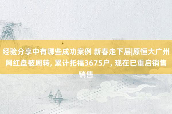 经验分享中有哪些成功案例 新春走下层|原恒大广州网红盘被周转, 累计托福3675户, 现在已重启销售