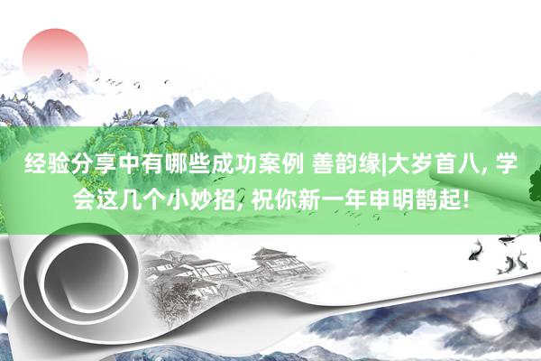 经验分享中有哪些成功案例 善韵缘|大岁首八, 学会这几个小妙招, 祝你新一年申明鹊起!