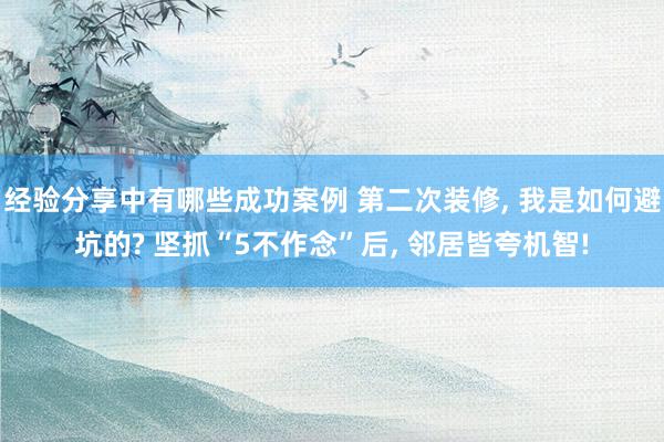 经验分享中有哪些成功案例 第二次装修, 我是如何避坑的? 坚抓“5不作念”后, 邻居皆夸机智!