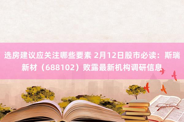 选房建议应关注哪些要素 2月12日股市必读：斯瑞新材（688102）败露最新机构调研信息