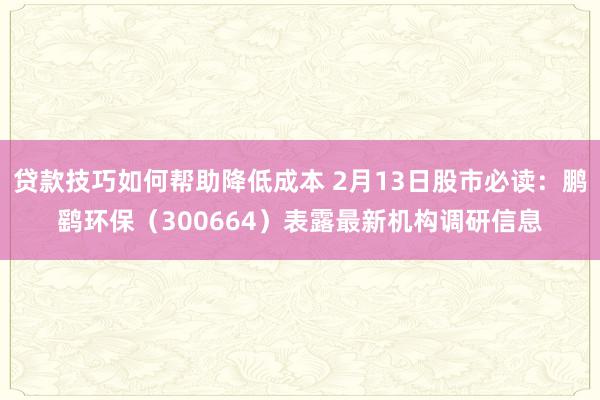 贷款技巧如何帮助降低成本 2月13日股市必读：鹏鹞环保（300664）表露最新机构调研信息