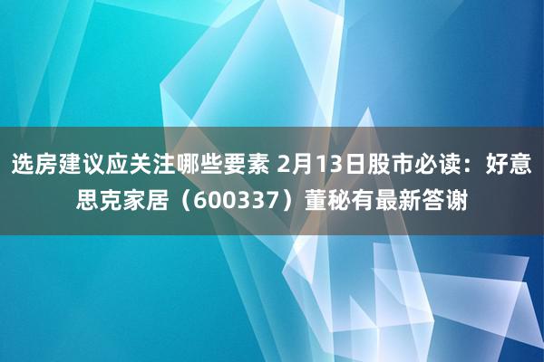 选房建议应关注哪些要素 2月13日股市必读：好意思克家居（600337）董秘有最新答谢