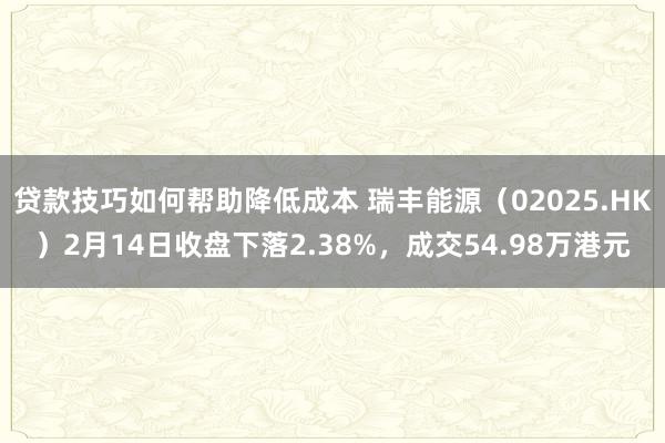 贷款技巧如何帮助降低成本 瑞丰能源（02025.HK）2月14日收盘下落2.38%，成交54.98万港元