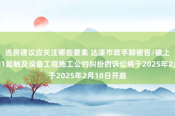 选房建议应关注哪些要素 达濠市政手脚被告/被上诉东谈主的1起触及设备工程施工公约纠纷的诉讼将于2025年2月18日开庭