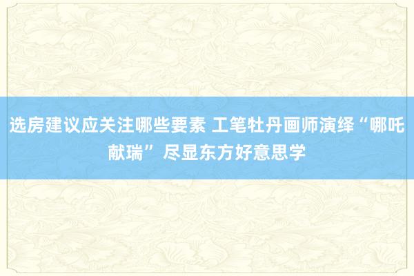 选房建议应关注哪些要素 工笔牡丹画师演绎“哪吒献瑞” 尽显东方好意思学