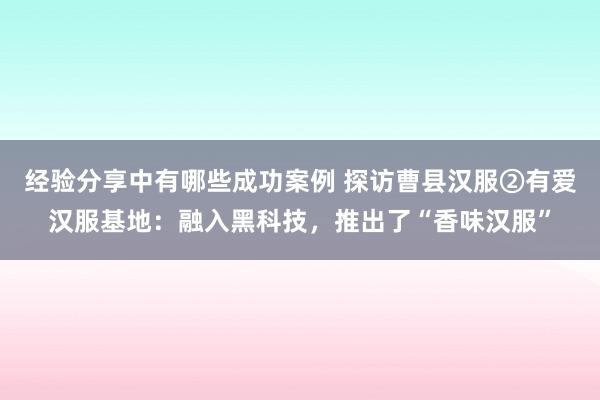 经验分享中有哪些成功案例 探访曹县汉服②有爱汉服基地：融入黑科技，推出了“香味汉服”