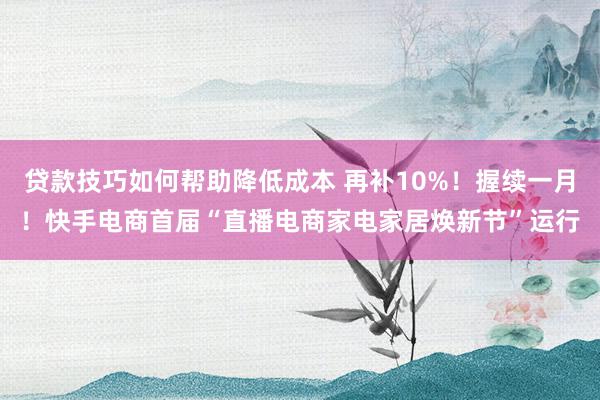 贷款技巧如何帮助降低成本 再补10%！握续一月！快手电商首届“直播电商家电家居焕新节”运行