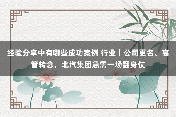 经验分享中有哪些成功案例 行业丨公司更名、高管转念，北汽集团急需一场翻身仗