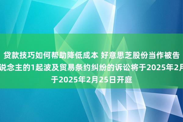 贷款技巧如何帮助降低成本 好意思芝股份当作被告/被上诉东说念主的1起波及贸易条约纠纷的诉讼将于2025年2月25日开庭