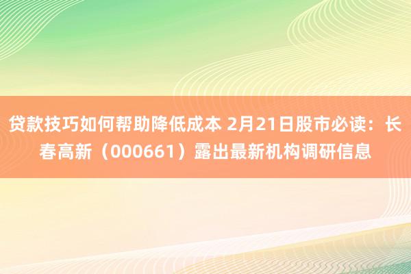 贷款技巧如何帮助降低成本 2月21日股市必读：长春高新（000661）露出最新机构调研信息