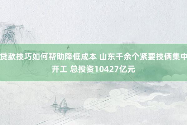 贷款技巧如何帮助降低成本 山东千余个紧要技俩集中开工 总投资10427亿元