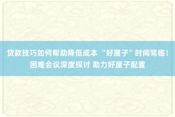 贷款技巧如何帮助降低成本 “好屋子”时间驾临！困难会议深度探讨 助力好屋子配置