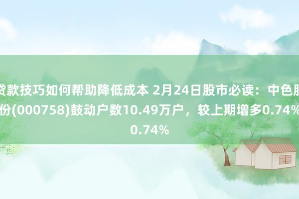 贷款技巧如何帮助降低成本 2月24日股市必读：中色股份(000758)鼓动户数10.49万户，较上期增多0.74%