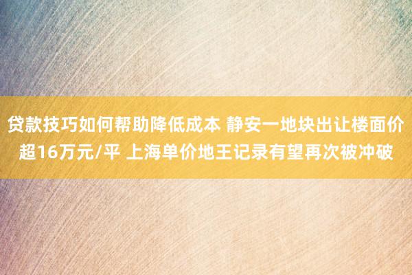 贷款技巧如何帮助降低成本 静安一地块出让楼面价超16万元/平 上海单价地王记录有望再次被冲破