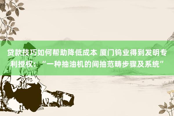 贷款技巧如何帮助降低成本 厦门钨业得到发明专利授权：“一种抽油机的间抽范畴步骤及系统”