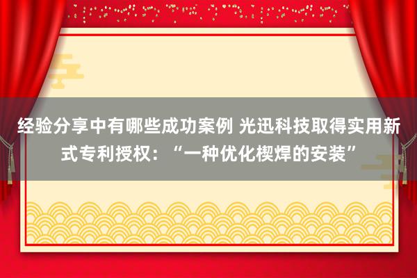 经验分享中有哪些成功案例 光迅科技取得实用新式专利授权：“一种优化楔焊的安装”