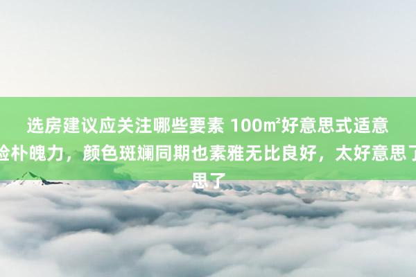 选房建议应关注哪些要素 100㎡好意思式适意检朴魄力，颜色斑斓同期也素雅无比良好，太好意思了