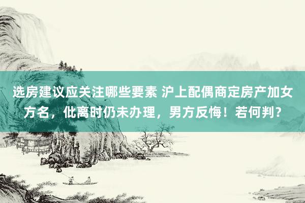 选房建议应关注哪些要素 沪上配偶商定房产加女方名，仳离时仍未办理，男方反悔！若何判？