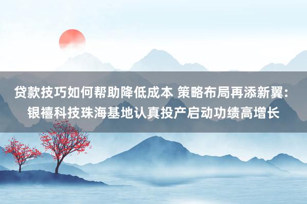 贷款技巧如何帮助降低成本 策略布局再添新翼: 银禧科技珠海基地认真投产启动功绩高增长