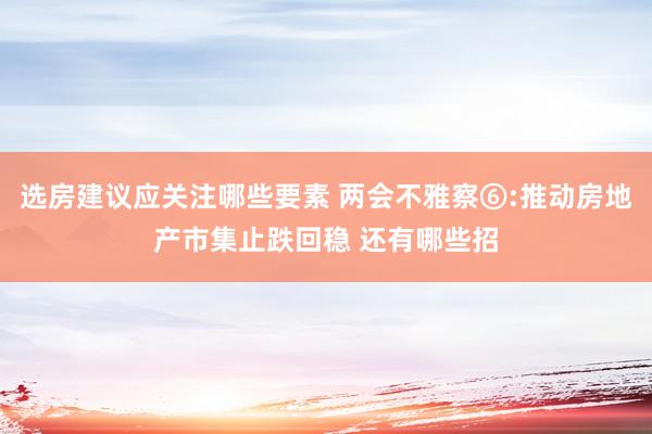 选房建议应关注哪些要素 两会不雅察⑥:推动房地产市集止跌回稳 还有哪些招